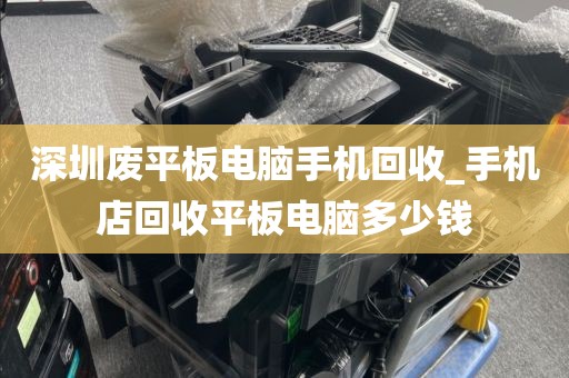 深圳废平板电脑手机回收_手机店回收平板电脑多少钱
