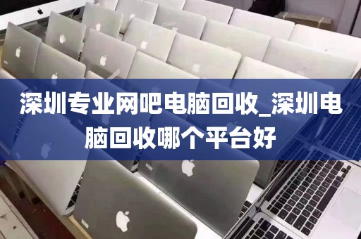深圳专业网吧电脑回收_深圳电脑回收哪个平台好