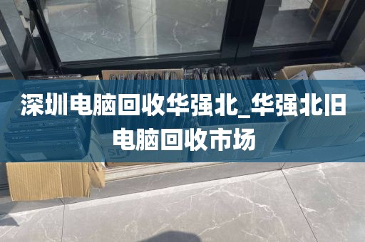 深圳电脑回收华强北_华强北旧电脑回收市场