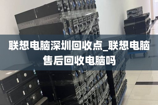 联想电脑深圳回收点_联想电脑售后回收电脑吗