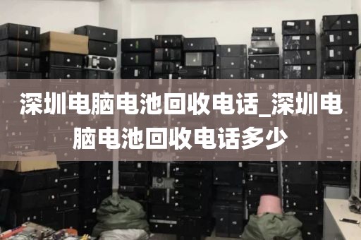 深圳电脑电池回收电话_深圳电脑电池回收电话多少