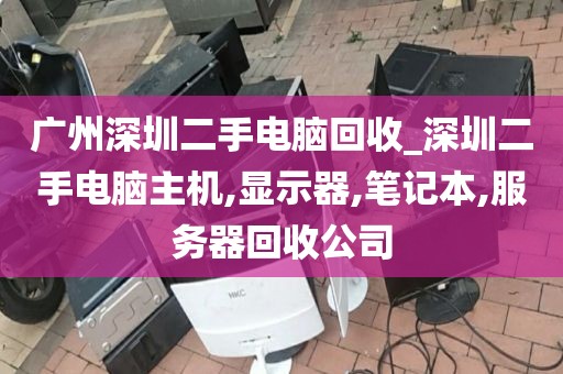 广州深圳二手电脑回收_深圳二手电脑主机,显示器,笔记本,服务器回收公司