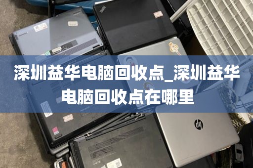 深圳益华电脑回收点_深圳益华电脑回收点在哪里