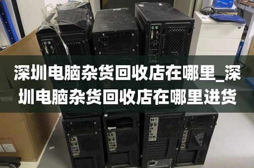 深圳电脑杂货回收店在哪里_深圳电脑杂货回收店在哪里进货