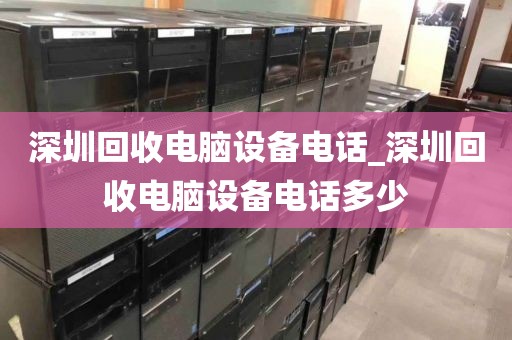 深圳回收电脑设备电话_深圳回收电脑设备电话多少
