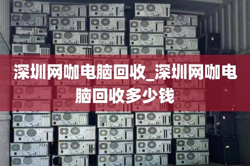 深圳网咖电脑回收_深圳网咖电脑回收多少钱