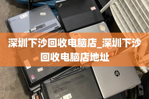 深圳下沙回收电脑店_深圳下沙回收电脑店地址