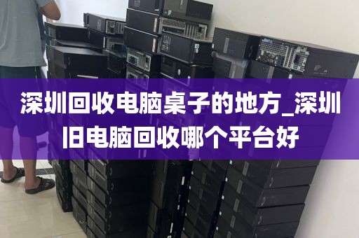深圳回收电脑桌子的地方_深圳旧电脑回收哪个平台好