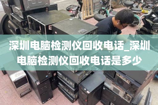 深圳电脑检测仪回收电话_深圳电脑检测仪回收电话是多少