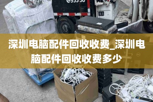 深圳电脑配件回收收费_深圳电脑配件回收收费多少