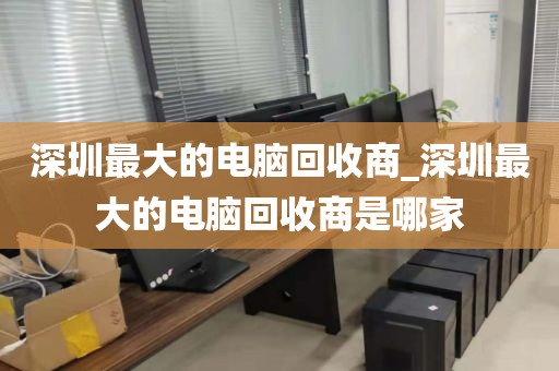 深圳最大的电脑回收商_深圳最大的电脑回收商是哪家