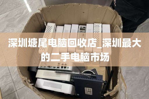 深圳塘尾电脑回收店_深圳最大的二手电脑市场