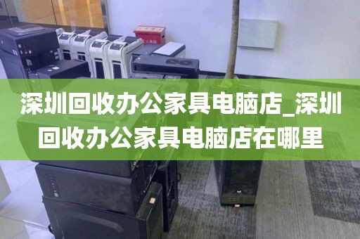 深圳回收办公家具电脑店_深圳回收办公家具电脑店在哪里