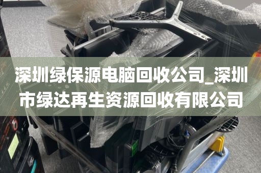 深圳绿保源电脑回收公司_深圳市绿达再生资源回收有限公司