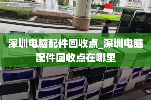 深圳电脑配件回收点_深圳电脑配件回收点在哪里