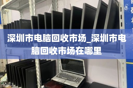 深圳市电脑回收市场_深圳市电脑回收市场在哪里