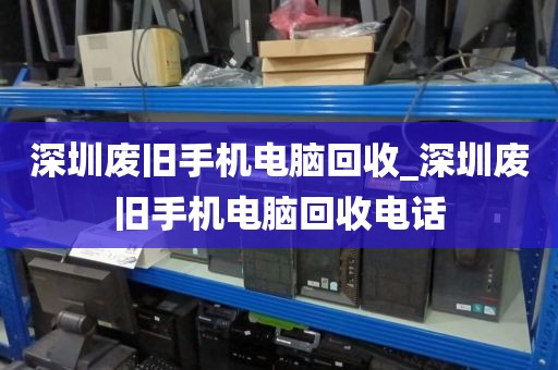深圳废旧手机电脑回收_深圳废旧手机电脑回收电话