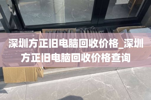 深圳方正旧电脑回收价格_深圳方正旧电脑回收价格查询