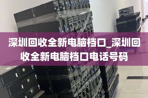 深圳回收全新电脑档口_深圳回收全新电脑档口电话号码