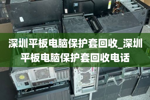 深圳平板电脑保护套回收_深圳平板电脑保护套回收电话