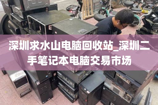 深圳求水山电脑回收站_深圳二手笔记本电脑交易市场