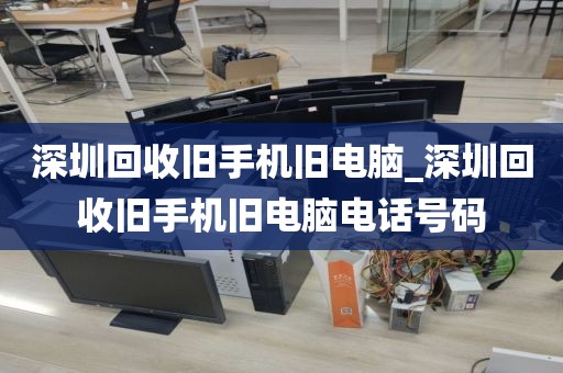深圳回收旧手机旧电脑_深圳回收旧手机旧电脑电话号码
