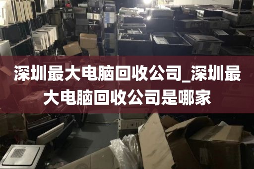 深圳最大电脑回收公司_深圳最大电脑回收公司是哪家