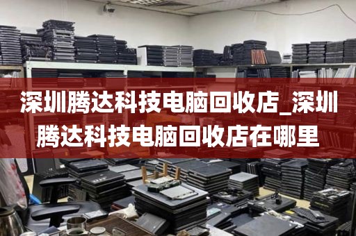 深圳腾达科技电脑回收店_深圳腾达科技电脑回收店在哪里