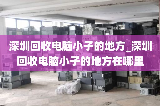 深圳回收电脑小子的地方_深圳回收电脑小子的地方在哪里