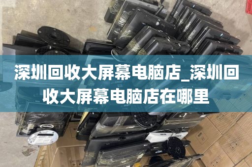 深圳回收大屏幕电脑店_深圳回收大屏幕电脑店在哪里