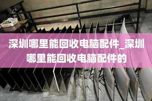 深圳哪里能回收电脑配件_深圳哪里能回收电脑配件的