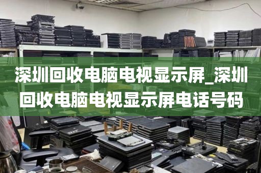 深圳回收电脑电视显示屏_深圳回收电脑电视显示屏电话号码