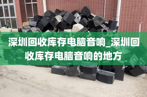 深圳回收库存电脑音响_深圳回收库存电脑音响的地方