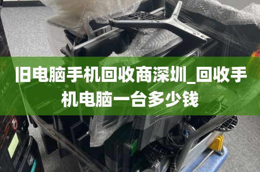 旧电脑手机回收商深圳_回收手机电脑一台多少钱