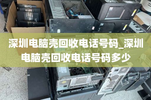 深圳电脑壳回收电话号码_深圳电脑壳回收电话号码多少