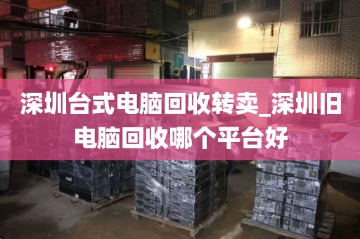 深圳台式电脑回收转卖_深圳旧电脑回收哪个平台好
