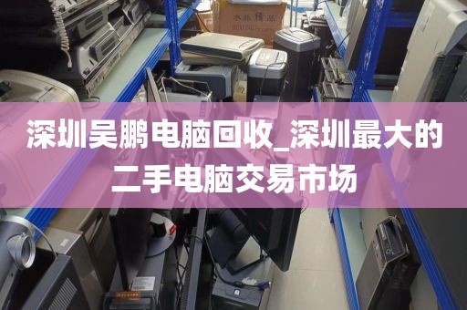 深圳吴鹏电脑回收_深圳最大的二手电脑交易市场