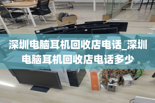 深圳电脑耳机回收店电话_深圳电脑耳机回收店电话多少