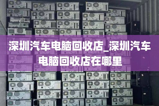 深圳汽车电脑回收店_深圳汽车电脑回收店在哪里