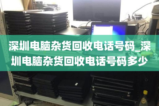 深圳电脑杂货回收电话号码_深圳电脑杂货回收电话号码多少